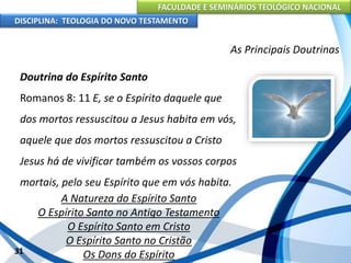 FACULDADE E SEMINÁRIOS TEOLÓGICO NACIONAL
DISCIPLINA: TEOLOGIA DO NOVO TESTAMENTO
As Principais Doutrinas
Doutrina do Espírito Santo
Romanos 8: 11 E, se o Espírito daquele que
dos mortos ressuscitou a Jesus habita em vós,
aquele que dos mortos ressuscitou a Cristo
Jesus há de vivificar também os vossos corpos
mortais, pelo seu Espírito que em vós habita.
A Natureza do Espírito Santo
O Espírito Santo no Antigo Testamento
O Espírito Santo em Cristo
O Espírito Santo no Cristão
Os Dons do Espírito31
 