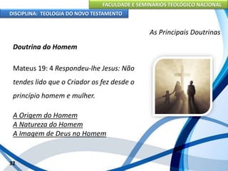 FACULDADE E SEMINÁRIOS TEOLÓGICO NACIONAL
DISCIPLINA: TEOLOGIA DO NOVO TESTAMENTO
As Principais Doutrinas
Doutrina do Homem
Mateus 19: 4 Respondeu-lhe Jesus: Não
tendes lido que o Criador os fez desde o
princípio homem e mulher.
A Origem do Homem
A Natureza do Homem
A Imagem de Deus no Homem
32
 