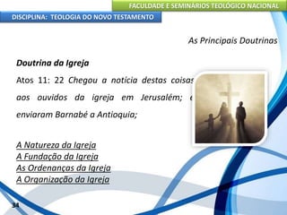 FACULDADE E SEMINÁRIOS TEOLÓGICO NACIONAL
DISCIPLINA: TEOLOGIA DO NOVO TESTAMENTO
As Principais Doutrinas
Doutrina da Igreja
Atos 11: 22 Chegou a notícia destas coisas
aos ouvidos da igreja em Jerusalém; e
enviaram Barnabé a Antioquia;
A Natureza da Igreja
A Fundação da Igreja
As Ordenanças da Igreja
A Organização da Igreja
34
 