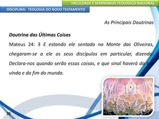 FACULDADE E SEMINÁRIOS TEOLÓGICO NACIONAL
DISCIPLINA: TEOLOGIA DO NOVO TESTAMENTO
As Principais Doutrinas
Doutrina das Últimas Coisas
Mateus 24: 3 E estando ele sentado no Monte das Oliveiras,
chegaram-se a ele os seus discípulos em particular, dizendo:
Declara-nos quando serão essas coisas, e que sinal haverá da tua
vinda e do fim do mundo.
35
 