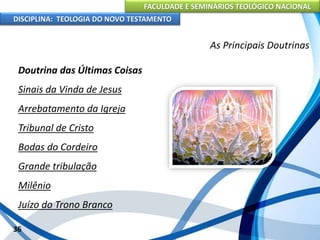 FACULDADE E SEMINÁRIOS TEOLÓGICO NACIONAL
DISCIPLINA: TEOLOGIA DO NOVO TESTAMENTO
As Principais Doutrinas
Doutrina das Últimas Coisas
Sinais da Vinda de Jesus
Arrebatamento da Igreja
Tribunal de Cristo
Bodas do Cordeiro
Grande tribulação
Milênio
Juízo do Trono Branco
36
 