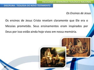 FACULDADE E SEMINÁRIOS TEOLÓGICO NACIONAL
DISCIPLINA: TEOLOGIA DO NOVO TESTAMENTO
Os Ensinos de Jesus
Os ensinos de Jesus Cristo revelam claramente que Ele era o
Messias prometido. Seus ensinamentos eram inspirados por
Deus por isso estão ainda hoje vivos em nossa memória.
37
 