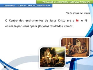 FACULDADE E SEMINÁRIOS TEOLÓGICO NACIONAL
DISCIPLINA: TEOLOGIA DO NOVO TESTAMENTO
Os Ensinos de Jesus
O Centro dos ensinamentos de Jesus Cristo era a fé. A fé
ensinada por Jesus opera gloriosos resultados, vemos:
39
 