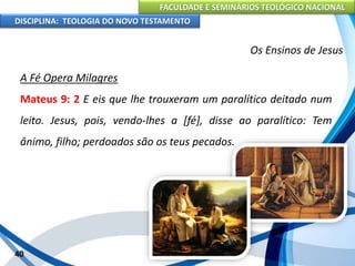FACULDADE E SEMINÁRIOS TEOLÓGICO NACIONAL
DISCIPLINA: TEOLOGIA DO NOVO TESTAMENTO
Os Ensinos de Jesus
A Fé Opera Milagres
Mateus 9: 2 E eis que lhe trouxeram um paralítico deitado num
leito. Jesus, pois, vendo-lhes a [fé], disse ao paralítico: Tem
ânimo, filho; perdoados são os teus pecados.
40
 