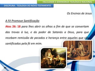 FACULDADE E SEMINÁRIOS TEOLÓGICO NACIONAL
DISCIPLINA: TEOLOGIA DO NOVO TESTAMENTO
Os Ensinos de Jesus
A Fé Promove Santificação
Atos 26: 18 para lhes abrir os olhos a fim de que se convertam
das trevas à luz, e do poder de Satanás a Deus, para que
recebam remissão de pecados e herança entre aqueles que são
santificados pela fé em mim.
41
 