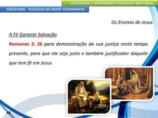 FACULDADE E SEMINÁRIOS TEOLÓGICO NACIONAL
DISCIPLINA: TEOLOGIA DO NOVO TESTAMENTO
Os Ensinos de Jesus
A Fé Garante Salvação
Romanos 3: 26 para demonstração da sua justiça neste tempo
presente, para que ele seja justo e também justificador daquele
que tem fé em Jesus
43
 