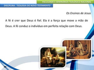 FACULDADE E SEMINÁRIOS TEOLÓGICO NACIONAL
DISCIPLINA: TEOLOGIA DO NOVO TESTAMENTO
Os Ensinos de Jesus
A fé é crer que Deus é fiel. Ela é a força que move a mão de
Deus. A fé conduz o indivíduo em perfeita relação com Deus.
44
 