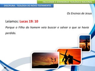 FACULDADE E SEMINÁRIOS TEOLÓGICO NACIONAL
DISCIPLINA: TEOLOGIA DO NOVO TESTAMENTO
Os Ensinos de Jesus
Leiamos: Lucas 19: 10
Porque o Filho do homem veio buscar e salvar o que se havia
perdido.
45
 