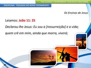 FACULDADE E SEMINÁRIOS TEOLÓGICO NACIONAL
DISCIPLINA: TEOLOGIA DO NOVO TESTAMENTO
Os Ensinos de Jesus
Leiamos: João 11: 25
Declarou-lhe Jesus: Eu sou a [ressurreição] e a vida;
quem crê em mim, ainda que morra, viverá;
47
 