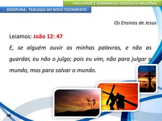 FACULDADE E SEMINÁRIOS TEOLÓGICO NACIONAL
DISCIPLINA: TEOLOGIA DO NOVO TESTAMENTO
Os Ensinos de Jesus
Leiamos: João 12: 47
E, se alguém ouvir as minhas palavras, e não as
guardar, eu não o julgo; pois eu vim, não para julgar o
mundo, mas para salvar o mundo.
48
 