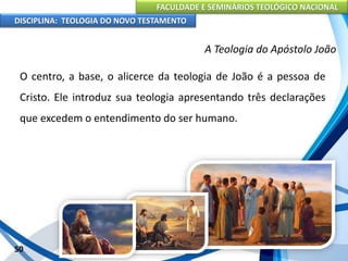 FACULDADE E SEMINÁRIOS TEOLÓGICO NACIONAL
DISCIPLINA: TEOLOGIA DO NOVO TESTAMENTO
A Teologia do Apóstolo João
O centro, a base, o alicerce da teologia de João é a pessoa de
Cristo. Ele introduz sua teologia apresentando três declarações
que excedem o entendimento do ser humano.
50
 