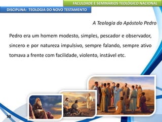 FACULDADE E SEMINÁRIOS TEOLÓGICO NACIONAL
DISCIPLINA: TEOLOGIA DO NOVO TESTAMENTO
A Teologia do Apóstolo Pedro
Pedro era um homem modesto, simples, pescador e observador,
sincero e por natureza impulsivo, sempre falando, sempre ativo
tomava a frente com facilidade, violento, instável etc.
50
 