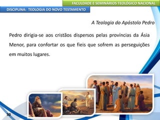FACULDADE E SEMINÁRIOS TEOLÓGICO NACIONAL
DISCIPLINA: TEOLOGIA DO NOVO TESTAMENTO
A Teologia do Apóstolo Pedro
Pedro dirigia-se aos cristãos dispersos pelas províncias da Ásia
Menor, para confortar os que fieis que sofrem as perseguições
em muitos lugares.
50
 