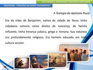 FACULDADE E SEMINÁRIOS TEOLÓGICO NACIONAL
DISCIPLINA: TEOLOGIA DO NOVO TESTAMENTO
A Teologia do Apóstolo Paulo
Era da tribo de Benjamim, nativo da cidade de Tarso, tinha
cidadania romana como direito de nascença, de família
influente, tinha herança judaica, grega e romana. Sua natureza
era profundamente religiosa. Era homem educado em toda
cultura secular.
53
 