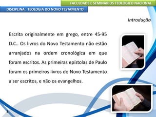 FACULDADE E SEMINÁRIOS TEOLÓGICO NACIONAL
DISCIPLINA: TEOLOGIA DO NOVO TESTAMENTO
Introdução
Escrita originalmente em grego, entre 45-95
D.C.. Os livros do Novo Testamento não estão
arranjados na ordem cronológica em que
foram escritos. As primeiras epístolas de Paulo
foram os primeiros livros do Novo Testamento
a ser escritos, e não os evangelhos.
3
 