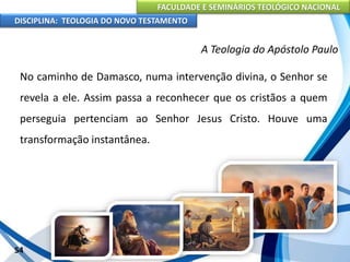 FACULDADE E SEMINÁRIOS TEOLÓGICO NACIONAL
DISCIPLINA: TEOLOGIA DO NOVO TESTAMENTO
A Teologia do Apóstolo Paulo
No caminho de Damasco, numa intervenção divina, o Senhor se
revela a ele. Assim passa a reconhecer que os cristãos a quem
perseguia pertenciam ao Senhor Jesus Cristo. Houve uma
transformação instantânea.
54
 