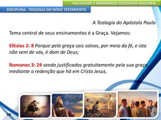 FACULDADE E SEMINÁRIOS TEOLÓGICO NACIONAL
DISCIPLINA: TEOLOGIA DO NOVO TESTAMENTO
A Teologia do Apóstolo Paulo
Tema central de seus ensinamentos é a Graça. Vejamos:
Efésios 2: 8 Porque pela graça sois salvos, por meio da fé, e isto
não vem de vós, é dom de Deus;
Romanos 3: 24 sendo justificados gratuitamente pela sua graça,
mediante a redenção que há em Cristo Jesus,
54
 