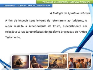 FACULDADE E SEMINÁRIOS TEOLÓGICO NACIONAL
DISCIPLINA: TEOLOGIA DO NOVO TESTAMENTO
A Teologia do Apóstolo Hebreus
A fim de impedir seus leitores de retornarem ao judaísmo, o
autor ressalta a superioridade de Cristo, especialmente em
relação a várias características do judaísmo originadas do Antigo
Testamento.
55
 