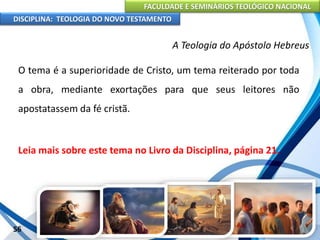FACULDADE E SEMINÁRIOS TEOLÓGICO NACIONAL
DISCIPLINA: TEOLOGIA DO NOVO TESTAMENTO
A Teologia do Apóstolo Hebreus
O tema é a superioridade de Cristo, um tema reiterado por toda
a obra, mediante exortações para que seus leitores não
apostatassem da fé cristã.
Leia mais sobre este tema no Livro da Disciplina, página 21.
56
 
