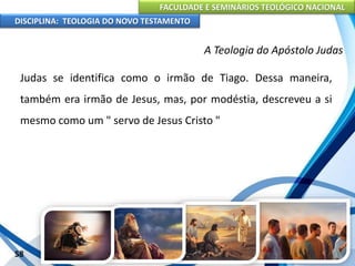 FACULDADE E SEMINÁRIOS TEOLÓGICO NACIONAL
DISCIPLINA: TEOLOGIA DO NOVO TESTAMENTO
A Teologia do Apóstolo Judas
Judas se identifica como o irmão de Tiago. Dessa maneira,
também era irmão de Jesus, mas, por modéstia, descreveu a si
mesmo como um " servo de Jesus Cristo "
58
 