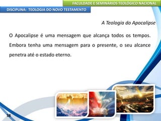 FACULDADE E SEMINÁRIOS TEOLÓGICO NACIONAL
DISCIPLINA: TEOLOGIA DO NOVO TESTAMENTO
A Teologia do Apocalipse
O Apocalipse é uma mensagem que alcança todos os tempos.
Embora tenha uma mensagem para o presente, o seu alcance
penetra até o estado eterno.
58
 