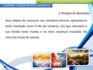 FACULDADE E SEMINÁRIOS TEOLÓGICO NACIONAL
DISCIPLINA: TEOLOGIA DO NOVO TESTAMENTO
A Teologia do Apocalipse
Jesus depois de consumar seu ministério terreno, apresenta-se
nesta revelação como O Rei do Universo, Juiz que executará a
sua missão neste mundo e no reino espiritual ma1dade. No
reino das trevas de satanás
59
 