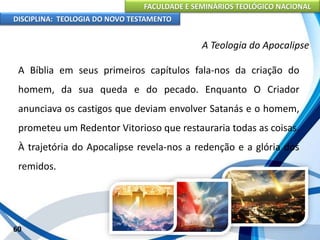 FACULDADE E SEMINÁRIOS TEOLÓGICO NACIONAL
DISCIPLINA: TEOLOGIA DO NOVO TESTAMENTO
A Teologia do Apocalipse
A Bíblia em seus primeiros capítulos fala-nos da criação do
homem, da sua queda e do pecado. Enquanto O Criador
anunciava os castigos que deviam envolver Satanás e o homem,
prometeu um Redentor Vitorioso que restauraria todas as coisas.
À trajetória do Apocalipse revela-nos a redenção e a glória dos
remidos.
60
 