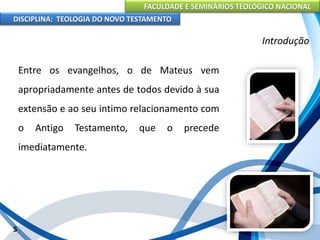 FACULDADE E SEMINÁRIOS TEOLÓGICO NACIONAL
DISCIPLINA: TEOLOGIA DO NOVO TESTAMENTO
Introdução
Entre os evangelhos, o de Mateus vem
apropriadamente antes de todos devido à sua
extensão e ao seu intimo relacionamento com
o Antigo Testamento, que o precede
imediatamente.
5
 