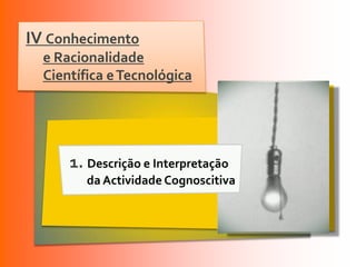 IV Conhecimento
  e Racionalidade
  Científica e Tecnológica




      1. Descrição e Interpretação
         da Actividade Cognoscitiva
 