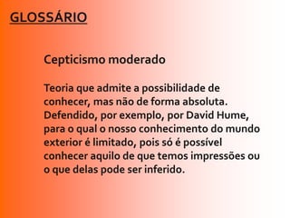 GLOSSÁRIO

   Cepticismo moderado

   Teoria que admite a possibilidade de
   conhecer, mas não de forma absoluta.
   Defendido, por exemplo, por David Hume,
   para o qual o nosso conhecimento do mundo
   exterior é limitado, pois só é possível
   conhecer aquilo de que temos impressões ou
   o que delas pode ser inferido.
 