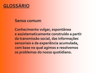 GLOSSÁRIO


   Senso comum
   Conhecimento vulgar, espontânea
   e assistematicamente construído a partir
   da transmissão social, das informações
   sensoriais e da experiência acumulada,
   com base no qual agimos e resolvemos
   os problemas do nosso quotidiano.
 