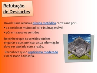 Refutação
de Descartes

David Hume recusa a dúvida metódica cartesiana por:
 a considerar muito radical e inultrapassável
 pôr em causa os sentidos
Reconhece que os sentidos podem
enganar e que, por isso, a sua informação
deve ser apoiada com a razão.
Reconhece que o cepticismo moderado
é necessário à filosofia.
 