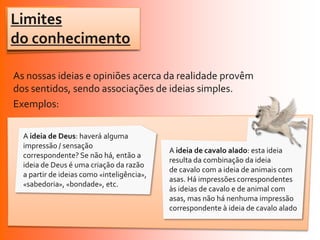 Limites
do conhecimento

As nossas ideias e opiniões acerca da realidade provêm
dos sentidos, sendo associações de ideias simples.
Exemplos:

  A ideia de Deus: haverá alguma
  impressão / sensação
                                            A ideia de cavalo alado: esta ideia
  correspondente? Se não há, então a
                                            resulta da combinação da ideia
  ideia de Deus é uma criação da razão
                                            de cavalo com a ideia de animais com
  a partir de ideias como «inteligência»,
                                            asas. Há impressões correspondentes
  «sabedoria», «bondade», etc.
                                            às ideias de cavalo e de animal com
                                            asas, mas não há nenhuma impressão
                                            correspondente à ideia de cavalo alado
 