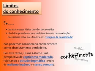 Limites
do conhecimento


  todas as nossas ideias provêm dos sentidos
  não há impressões acerca de leis universais ou de relações
   necessárias entre dois fenómenos (relações de causalidade)

não podemos considerar o conhecimento
como absolutamente verdadeiro.
Por esta razão, Hume assume uma
perspectiva de cepticismo moderado,
rejeitando a atitude dogmática (própria
do realismo ingénuo do senso comum).
 