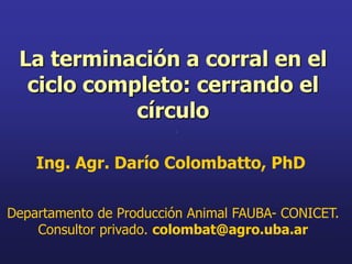 La terminación a corral en el
  ciclo completo: cerrando el
            círculo

    Ing. Agr. Darío Colombatto, PhD

Departamento de Producción Animal FAUBA- CONICET.
    Consultor privado. colombat@agro.uba.ar
 