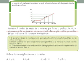 Respecto al cambio de estado de la muestra que ilustra la gráfica a los 4k, y sabiendo que la temperatura es proporcional a la energía cinética promedio del gas, se plantean las siguientes explicaciones:De las anteriores explicaciones son correctas:A. II y III. 	B. I y II. 		  C. sólo III. 	  D. sólo I. 
