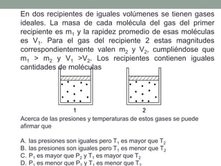 En dos recipientes de iguales volúmenes se tienen gases ideales. La masa de cada molécula del gas del primer recipiente es m1 y la rapidez promedio de esas moléculas es V1. Para el gas del recipiente 2 estas magnitudes correspondientemente valen m2 y V2, cumpliéndose que m1 > m2 y V1 >V2. Los recipientes contienen iguales cantidades de moléculas Acerca de las presiones y temperaturas de estos gases se puede afirmar que  las presiones son iguales pero T1 es mayor que T2las presiones son iguales pero T1 es menor que T2P1 es mayor que P2 y T1 es mayor que T2P1 es menor que P2 y T1 es menor que T2