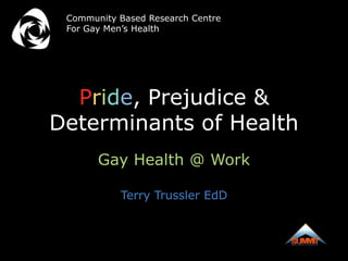 Community Based Research Centre
 For Gay Men’s Health




  Pride, Prejudice &
Determinants of Health
       Gay Health @ Work

           Terry Trussler EdD
 