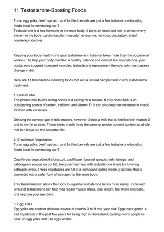 11 Testosterone-Boosting Foods
Tuna, egg yolks, beef, spinach, and fortified cereals are just a few testosterone-boosting
foods ideal for combating low T.
Testosterone is a key hormone in the male body. It plays an important role in almost every
system in the body: cardiovascular, muscular, endocrine, nervous, circulatory, andof
coursereproductive.
Keeping your body healthy and your testosterone in balance takes more than the occasional
workout. To help your body maintain a healthy balance and combat low testosterone, your
doctor may suggest increased exercise, testosterone replacement therapy, orin most casesa
change in diet.
Here are 11 testosterone-boosting foods that are a natural complement to any testosterone
treatment.
1. Low-fat Milk
The phrase milk builds strong bones is a saying for a reason. It truly does! Milk is an
outstanding source of protein, calcium, and vitamin D. It can also keep testosterone in check
for men with low levels.
Drinking the correct type of milk matters, however. Select a milk that is fortified with vitamin D
and is low-fat or skim. These kinds of milk have the same or similar nutrient content as whole
milk but leave out the saturated fat.
2. Cruciferous Vegetables
Tuna, egg yolks, beef, spinach, and fortified cereals are just a few testosterone-boosting
foods ideal for combating low T.
Cruciferous vegetableslike broccoli, cauliflower, brussel sprouts, kale, turnips, and
cabbageare unique on our list, because they help with testosterone levels by lowering
estrogen levels. These vegetables are full of a compound called indole-3 carbinol that is
converted into a safer form of estrogen for the male body.
This transformation allows the body to regulate testosterone levels more easily. Increased
levels of testosterone can help you regain muscle mass, lose weight, feel more energetic,
and improve your sex drive.
3. Egg Yolks
Egg yolks are another delicious source of vitamin D to fit into your diet. Eggs have gotten a
bad reputation in the past few years for being high in cholesterol, causing many people to
pass on egg yolks and use eggs whites.
 
