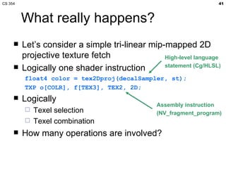 What really happens? Let’s consider a simple tri-linear mip-mapped 2D projective texture fetch Logically one shader instruction float4 color = tex2Dproj(decalSampler, st); TXP o[COLR], f[TEX3], TEX2, 2D; Logically Texel selection Texel combination How many operations are involved? Assembly instruction (NV_fragment_program) High-level language statement (Cg/HLSL) 