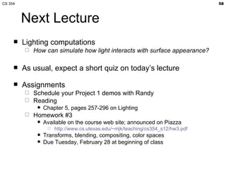 Next Lecture Lighting computations How can simulate how light interacts with surface appearance? As usual, expect a short quiz on today’s lecture Assignments Schedule your Project 1 demos with Randy Reading Chapter 5, pages 257-296 on Lighting Homework #3 Available on the course web site; announced on Piazza http://www.cs.utexas.edu/~mjk/teaching/cs354_s12/hw3.pdf Transforms, blending, compositing, color spaces Due Tuesday, February 28 at beginning of class 