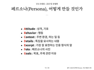 페르소나(Persona), 어떻게 만들 것인가
출처 : 2010 HCI학회 Persona - 최근 쟁점과 사례
• Attitude : 성격, 기호
• Behavior : 행동
• Context : 주변 환경, 하는 일 등
• Details : 특징을 묘사하는 내용
• Excerpt : 가장 잘 표현하는 인용 형식의 말
• Foto : 페르소나의 사진
• Goals : 목표, 주제 관련 이유
/ 26
10
UX 모델링 : 공감 및 유형화
 