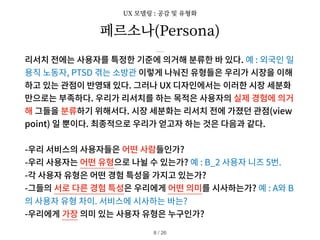 페르소나(Persona)
리서치 전에는 사용자를 특정한 기준에 의거해 분류한 바 있다. 예 : 외국인 일
용직 노동자, PTSD 겪는 소방관 이렇게 나눠진 유형들은 우리가 시장을 이해
하고 있는 관점이 반영돼 있다. 그러나 UX 디자인에서는 이러한 시장 세분화
만으로는 부족하다. 우리가 리서치를 하는 목적은 사용자의 실제 경험에 의거
해 그들을 분류하기 위해서다. 시장 세분화는 리서치 전에 가졌던 관점(view
point) 일 뿐이다. 최종적으로 우리가 얻고자 하는 것은 다음과 같다.
-우리 서비스의 사용자들은 어떤 사람들인가?
-우리 사용자는 어떤 유형으로 나뉠 수 있는가? 예 : B_2 사용자 니즈 5번.
-각 사용자 유형은 어떤 경험 특성을 가지고 있는가?
-그들의 서로 다른 경험 특성은 우리에게 어떤 의미를 시사하는가? 예 : A와 B
의 사용자 유형 차이. 서비스에 시사하는 바는?
-우리에게 가장 의미 있는 사용자 유형은 누구인가?
/ 26
8
UX 모델링 : 공감 및 유형화
 