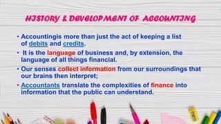 HISTORY & DEVELOPMENT OF ACCOUNTING
• Accountingis more than just the act of keeping a list
of debits and credits.
• It is the language of business and, by extension, the
language of all things financial.
• Our senses collect information from our surroundings that
our brains then interpret;
• Accountants translate the complexities of finance into
information that the public can understand.
 