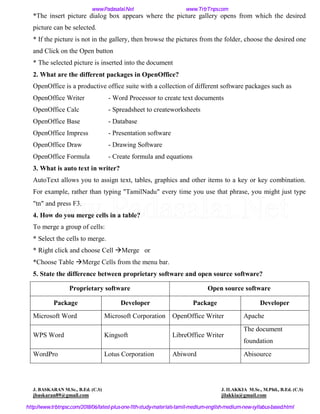 *The insert picture dialog box appears where the picture gallery opens from which the desired
picture can be selected.
* If the picture is not in the gallery, then browse the pictures from the folder, choose the desired one
and Click on the Open button
* The selected picture is inserted into the document
2. What are the different packages in OpenOffice?
OpenOffice is a productive office suite with a collection of different software packages such as
OpenOffice Writer - Word Processor to create text documents
OpenOffice Calc - Spreadsheet to createworksheets
OpenOffice Base - Database
OpenOffice Impress - Presentation software
OpenOffice Draw - Drawing Software
OpenOffice Formula - Create formula and equations
3. What is auto text in writer?
AutoText allows you to assign text, tables, graphics and other items to a key or key combination.
For example, rather than typing "TamilNadu" every time you use that phrase, you might just type
"tn" and press F3.
4. How do you merge cells in a table?
To merge a group of cells:
* Select the cells to merge.
* Right click and choose Cell Merge or
*Choose Table Merge Cells from the menu bar.
5. State the difference between proprietary software and open source software?
Proprietary software Open source software
Package Developer Package Developer
Microsoft Word Microsoft Corporation OpenOffice Writer Apache
WPS Word Kingsoft LibreOffice Writer
The document
foundation
WordPro Lotus Corporation Abiword Abisource
J. BASKARAN M.Sc., B.Ed. (C.S) J. ILAKKIA M.Sc., M.Phil., B.Ed. (C.S)
jbaskaran89@gmail.com jilakkia@gmail.com
www.Padasalai.Net www.TrbTnps.com
http://www.trbtnpsc.com/2018/06/latest-plus-one-11th-study-materials-tamil-medium-english-medium-new-syllabus-based.html
www.Padasalai.Net
 