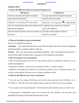 SECTION-C
Explain in Brief
1. What is the difference between moving and copying text?
Moving text Copying text
To move a text from one location to another To copy a text from one location to another
Select the text to be moved select the text to be copied
Click Ctrl + X or Cut Icon or Edit Cut Click Ctrl + C or Copy Icon or Edit Copy
The text is removed from the source location and
placed in the clipboard
A duplicate copy of the text is made and
send to the clipboard
Take the insertion pointer to the new location to
be moved
Take the insertion pointer to the new
location to be copied
2. What are the different types of orientation?
There are two different orientations:
Landscape – The width of the document is more than the height. This is best suited for displaying
professional photos, invitations, albums, tables etc.
Portrait – This is the most common and default orientation . Here, the height of the document is
more than the width. Normally books, newspapers will be displayed in this format.
3. How do you insert rows and columns?
* Place the insertion pointer in the row or in the column where you would like to add new rows or
columns and rightclick.
* Choose Row Insert – to insert a row or Column  Insert – to insert a column.
A dialog box will appear, from which you can select the number of rows or columns to insert. You
can also set the position of the new rows or columns to Before or After
4. What are the different ways to save a document?
* You can save by clicking File Save on top left corner and then click FileSave As or
Ctrl+Shift+S . After that browse the location where exactly you want to save in your computer.
* You can also save by just pressing Ctrl + S and then browse the location where you want to save.
* All documents in OpenOffice writer will be stored with .odt extension. You can store your
OpenOffice document as Microsoft Word document or pdf.
www.Padasalai.Net www.TrbTnps.com
http://www.trbtnpsc.com/2018/06/latest-plus-one-11th-study-materials-tamil-medium-english-medium-new-syllabus-based.html
www.Padasalai.Net
 