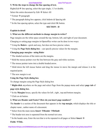 5. Write the steps to change the line spacing of text.
Rightclick line spacing, select the type single, 1.5 or double.
Select the entire document by Edit  Select All
* Format  paragraph
* The paragraph dialog box appears, click Indents & Spacing tab
* In the line spacing option, select the type and click OK button.
SECTION - D
Explain in detail
1. What are the different methods to change margin in writer?
Page margins are the white space around the top, bottom, left, and right of your document.
Changing or setting page margins in Openoffice writer can be done in two ways:
* Using the Rulers - quick and easy, but does not have precise values.
* Using the Page Style dialog box – can specify precise values for the margins.
Changing page margins - using Ruler
* The shaded sections of the rulers are the margins.
* Hold the mouse pointer over the line between the gray and white sections.
* The mouse pointer turns into a double headed arrow.
* Hold down the left mouse button and drag the mouse to move the margin and release it at the
required point.
* The new margin is set.
Using the Page Style dialog box
To change margins using the Page Style dialog box
* Right-click anywhere on the page and select Page from the popup menu and select page tab of
page style dialog box.
* In the Margins boxes, specify the values for left , right , top and bottom margins.
* Click on ok button.
2. What are Header and Footer? How do you insert page numbers?
The header is a section of the document that appears in the top margin, which displays the title or
chapter name , author name of a document.
* Select from the main menu Insert Header Default
* The header text area is separated from the normal text area.
* In the header area, Enter the text that is to be repeated in all pages or Select Insert 
Fields Title.
www.Padasalai.Net www.TrbTnps.com
http://www.trbtnpsc.com/2018/06/latest-plus-one-11th-study-materials-tamil-medium-english-medium-new-syllabus-based.html
www.Padasalai.Net
 