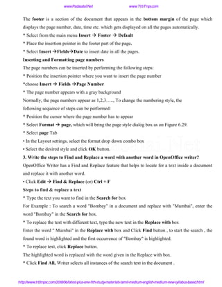 The footer is a section of the document that appears in the bottom margin of the page which
displays the page number, date, time etc. which gets displayed on all the pages automatically.
* Select from the main menu Insert  Footer  Default
* Place the insertion pointer in the footer part of the page.
* Select Insert FieldsDate to insert date in all the pages.
Inserting and Formatting page numbers
The page numbers can be inserted by performing the following steps:
* Position the insertion pointer where you want to insert the page number
*choose Insert  Fields Page Number
* The page number appears with a gray background
Normally, the page numbers appear as 1,2,3….., To change the numbering style, the
following sequence of steps can be performed:
* Position the cursor where the page number has to appear
* Select Format  page, which will bring the page style dialog box as on Figure 6.29.
* Select page Tab
• In the Layout settings, select the format drop down combo box
• Select the desired style and click OK button.
3. Write the steps to Find and Replace a word with another word in OpenOffice writer?
OpenOffice Writer has a Find and Replace feature that helps to locate for a text inside a document
and replace it with another word.
• Click Edit  Find & Replace (or) Ctrl + F
Steps to find & replace a text
* Type the text you want to find in the Search for box
For Example : To search a word "Bombay" in a document and replace with "Mumbai", enter the
word "Bombay" in the Search for box.
* To replace the text with different text, type the new text in the Replace with box
Enter the word " Mumbai" in the Replace with box and Click Find button , to start the search , the
found word is highlighted and the first occurrence of "Bombay" is highlighted.
* To replace text, click Replace button.
The highlighted word is replaced with the word given in the Replace with box.
* Click Find All, Writer selects all instances of the search text in the document .
www.Padasalai.Net www.TrbTnps.com
http://www.trbtnpsc.com/2018/06/latest-plus-one-11th-study-materials-tamil-medium-english-medium-new-syllabus-based.html
www.Padasalai.Net
 