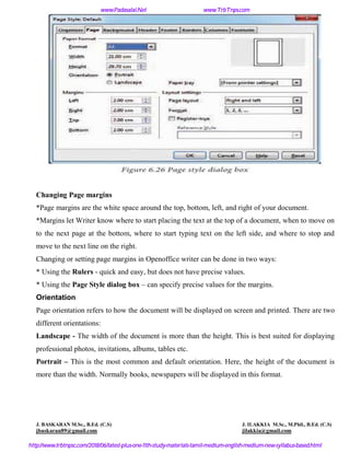 Changing Page margins
*Page margins are the white space around the top, bottom, left, and right of your document.
*Margins let Writer know where to start placing the text at the top of a document, when to move on
to the next page at the bottom, where to start typing text on the left side, and where to stop and
move to the next line on the right.
Changing or setting page margins in Openoffice writer can be done in two ways:
* Using the Rulers - quick and easy, but does not have precise values.
* Using the Page Style dialog box – can specify precise values for the margins.
Orientation
Page orientation refers to how the document will be displayed on screen and printed. There are two
different orientations:
Landscape - The width of the document is more than the height. This is best suited for displaying
professional photos, invitations, albums, tables etc.
Portrait – This is the most common and default orientation. Here, the height of the document is
more than the width. Normally books, newspapers will be displayed in this format.
J. BASKARAN M.Sc., B.Ed. (C.S) J. ILAKKIA M.Sc., M.Phil., B.Ed. (C.S)
jbaskaran89@gmail.com jilakkia@gmail.com
www.Padasalai.Net www.TrbTnps.com
http://www.trbtnpsc.com/2018/06/latest-plus-one-11th-study-materials-tamil-medium-english-medium-new-syllabus-based.html
www.Padasalai.Net
 