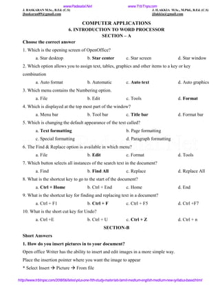 J. BASKARAN M.Sc., B.Ed. (C.S) J. ILAKKIA M.Sc., M.Phil., B.Ed. (C.S)
jbaskaran89@gmail.com jilakkia@gmail.com
COMPUTER APPLICATIONS
6. INTRODUCTION TO WORD PROCESSOR
SECTION – A
Choose the correct answer
1. Which is the opening screen of OpenOffice?
a. Star desktop b. Star center c. Star screen d. Star window
2. Which option allows you to assign text, tables, graphics and other items to a key or key
combination
a. Auto format b. Automatic c. Auto text d. Auto graphics
3. Which menu contains the Numbering option.
a. File b. Edit c. Tools d. Format
4. Which is displayed at the top most part of the window?
a. Menu bar b. Tool bar c. Title bar d. Format bar
5. Which is changing the default appearance of the text called?
a. Text formatting b. Page formatting
c. Special formatting d. Paragraph formatting
6. The Find & Replace option is available in which menu?
a. File b. Edit c. Format d. Tools
7. Which button selects all instances of the search text in the document?
a. Find b. Find All c. Replace d. Replace All
8. What is the shortcut key to go to the start of the document?
a. Ctrl + Home b. Ctrl + End c. Home d. End
9. What is the shortcut key for finding and replacing text in a document?
a. Ctrl + F1 b. Ctrl + F c. Ctrl + F5 d. Ctrl +F7
10. What is the short cut key for Undo?
a. Ctrl +E b. Ctrl + U c. Ctrl + Z d. Ctrl + n
SECTION-B
Short Answers
1. How do you insert pictures in to your document?
Open office Writer has the ability to insert and edit images in a more simple way.
Place the insertion pointer where you want the image to appear
* Select Insert  Picture  From file
www.Padasalai.Net www.TrbTnps.com
http://www.trbtnpsc.com/2018/06/latest-plus-one-11th-study-materials-tamil-medium-english-medium-new-syllabus-based.html
www.Padasalai.Net
 